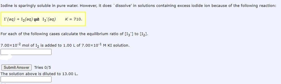 Iodine is sparingly soluble in pure water. However, it does `dissolve' in solutions containing excess iodide ion because of the following reaction:
I(aq) + I2(aq) 13 (aq)
K = 710.
For each of the following cases calculate the equilibrium ratio of [I;] to [I2].
7.00x10-2 mol of I, is added to 1.00 L of 7.00x10-1 M KI solution.
Submit Answer Tries 0/5
The solution above is diluted to 13.00 L.
