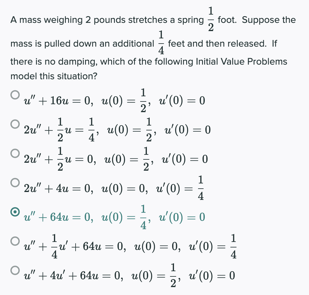 A mass weighing 2 pounds stretches a spring
foot. Suppose the
2
1
feet and then released. If
4
mass is pulled down an additional
there is no damping, which of the following Initial Value Problems
model this situation?
1
u" + 16и — 0, и(0)
u'(0) = 0
2'
1
и —
2u" +
2
1
u(0)
1
4'
u' (0) = 0
2'
1
2u" +
0, u(0)
1
u' (0) = 0
U =
2
2'
1
2u" + 4u — 0, и(0) — 0, и'(0)
4
1
u" + 64u = 0, u(0)
u'(0) = 0
4'
1
O u" + u' + 64u
4
%3D — —
0, и(0) — 0, и'(0)
4
1
O u" + 4u' + 64u = 0, u(0)
u'(0) = 0
2'
