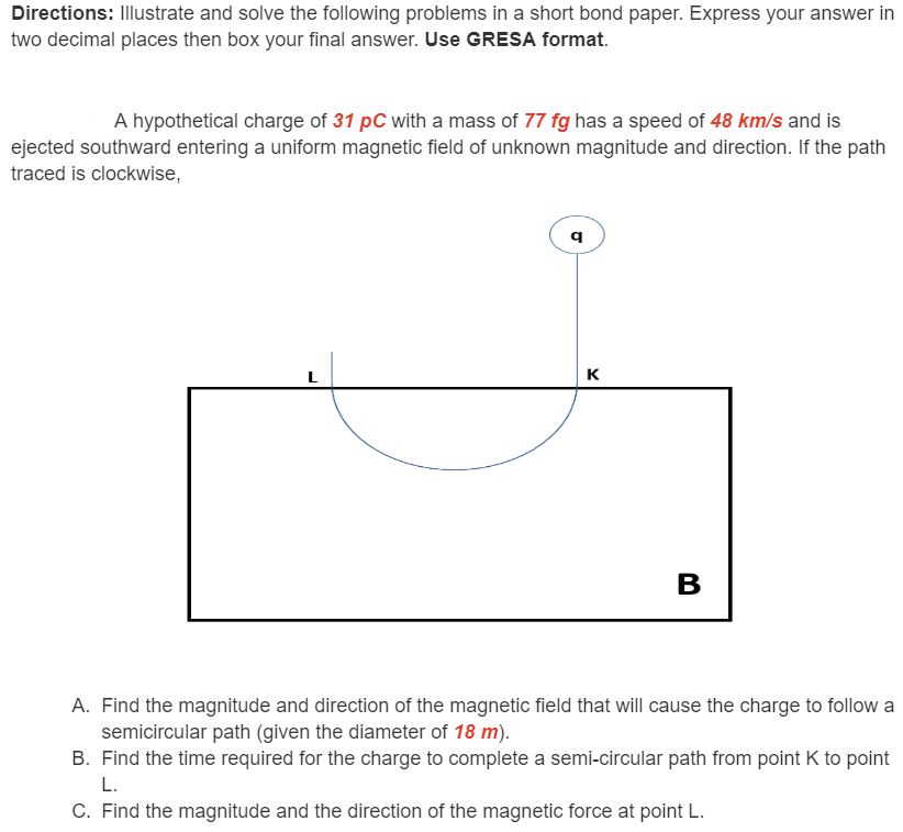 Directions: Illustrate and solve the following problems in a short bond paper. Express your answer in
two decimal places then box your final answer. Use GRESA format.
A hypothetical charge of 31 pC with a mass of 77 fg has a speed of 48 km/s and is
ejected southward entering a uniform magnetic field of unknown magnitude and direction. If the path
traced is clockwise,
K
A. Find the magnitude and direction of the magnetic field that will cause the charge to follow a
semicircular path (given the diameter of 18 m).
B. Find the time required for the charge to complete a semi-circular path from point K to point
L.
C. Find the magnitude and the direction of the magnetic force at point L.
