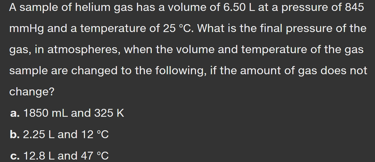 A sample of helium gas has a volume of 6.50 L at a pressure of 845
mmHg and a temperature of 25 °C. What is the final pressure of the
gas, in atmospheres, when the volume and temperature of the gas
sample are changed to the following, if the amount of gas does not
change?
a. 1850 mL and 325 K
b. 2.25 L and 12 °C
c. 12.8 L and 47 °C
