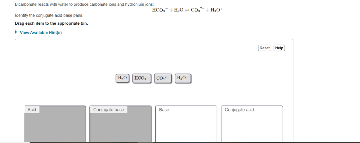 Bicarbonate reacts with water to produce carbonate ions and hydronium ions:
HCO3-+ H20= CO3²- + H3O+
Identify the conjugate acid-base pairs.
Drag each item to the appropriate bin.
• View Available Hint(s)
Reset
Help
H20
HCO3
CO,?
H30+
Acid
Conjugate base
Base
Conjugate acid
