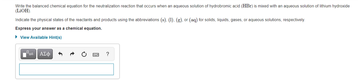 Write the balanced chemical equation for the neutralization reaction that occurs when an aqueous solution of hydrobromic acid (HBr) is mixed with an aqueous solution of lithium hydroxide
(LIOH).
Indicate the physical states of the reactants and products using the abbreviations (s), (1), (g), or (aq) for solids, liquids, gases, or aqueous solutions, respectively.
Express your answer as a chemical equation.
• View Available Hint(s)
ΑΣφ
?
