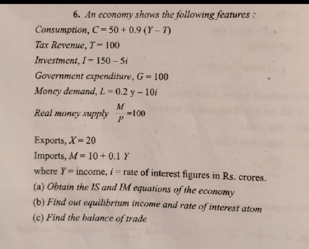 6. An economy shows the following features :
Consumption, C= 50 + 0.9 (Y – T)
Tax Revenue, T= 100
Investment, I= 150 – 5i
%3D
Government expenditure, G= 100
Money demand, L = 0.2 y – 10i
M
Real money suPply
=100
P
Exports, X= 20
Imports, M= 10+ 0.1 Y
where Y= income, i
rate of interest figures in Rs. crores.
%3D
(a) Obtain the IS and IM equations of the economy
(b) Find out equilibrium income and rate of interest atom
(c) Find the balance of trade
