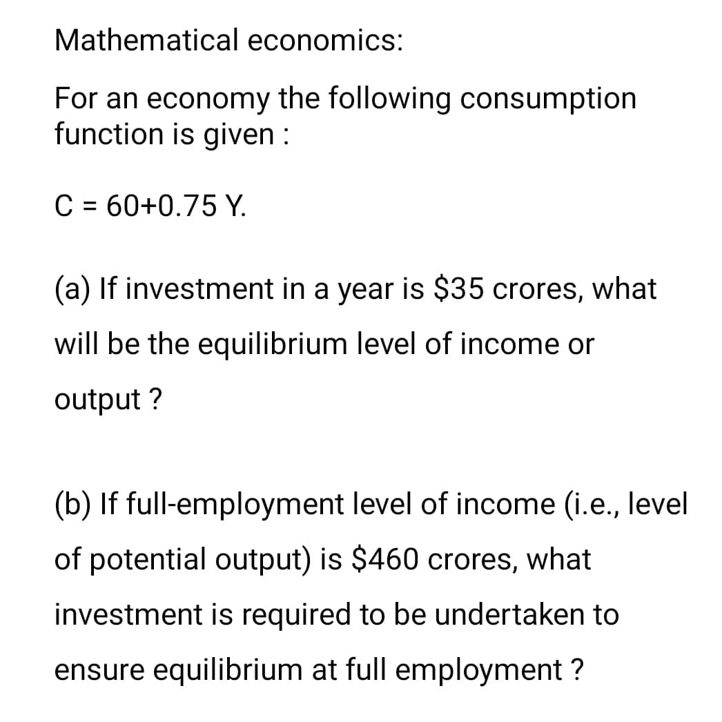 Mathematical economics:
For an economy the following consumption
function is given :
C = 60+0.75 Y.
%3D
(a) If investment in a year is $35 crores, what
will be the equilibrium level of income or
output ?
(b) If full-employment level of income (i.e., level
of potential output) is $460 crores, what
investment is required to be undertaken to
ensure equilibrium at full employment ?

