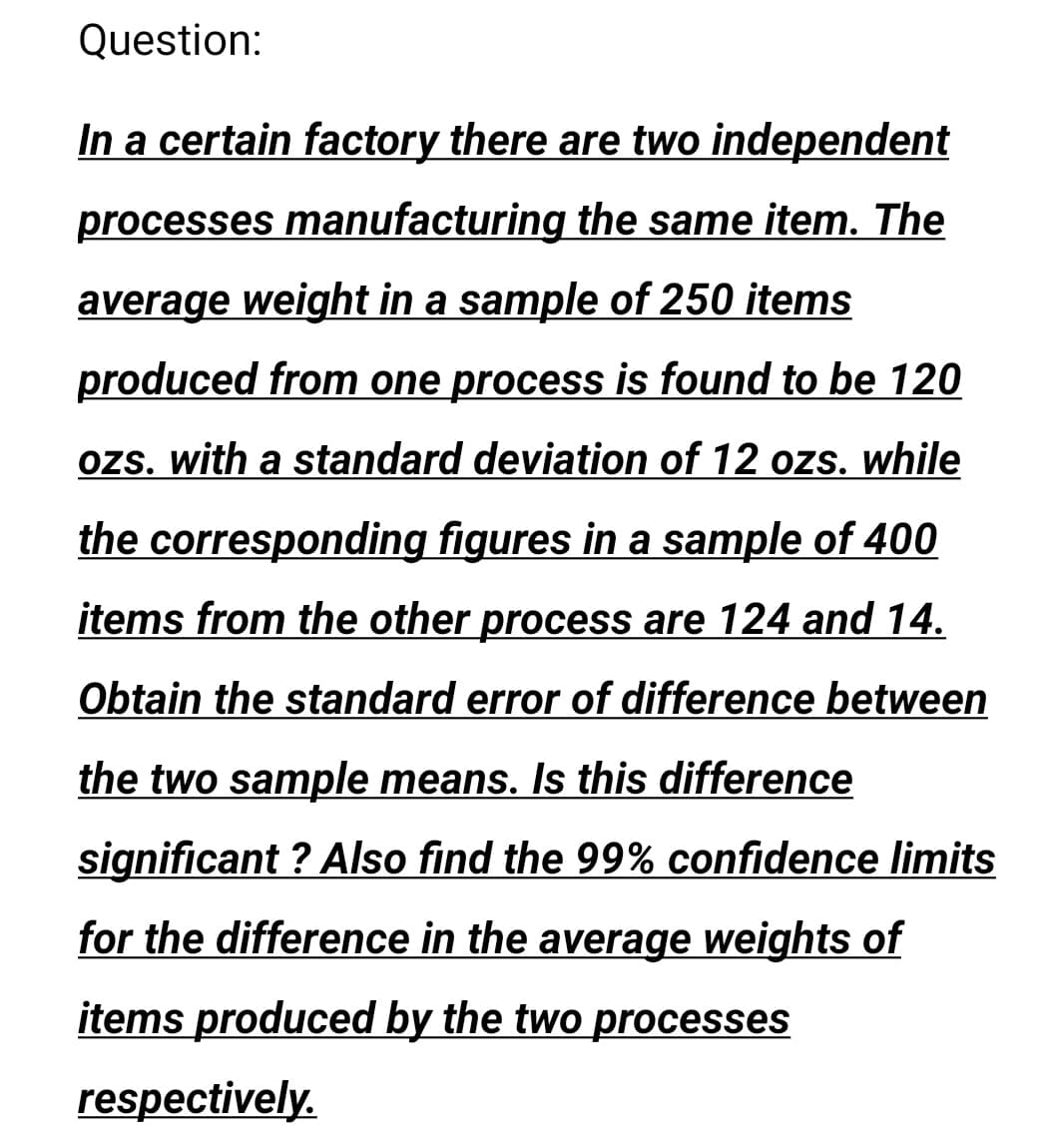 Question:
In a certain factory there are two independent
processes manufacturing the same item. The
average weight in a sample of 250 items
produced from one process is found to be 120
ozs. with a standard deviation of 12 ozs. while
the corresponding figures in a sample of 400
items from the other process are 124 and 14.
Obtain the standard error of difference between
the two sample means. Is this difference
significant ? Also find the 99% confidence limits
for the difference in the average weights of
items produced by the two processes
respectively.
