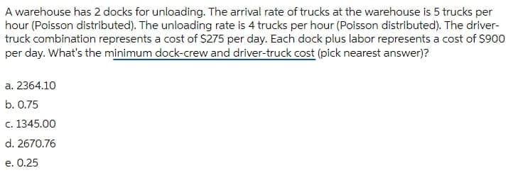 A warehouse has 2 docks for unloading. The arrival rate of trucks at the warehouse is 5 trucks per
hour (Poisson distributed). The unloading rate is 4 trucks per hour (Poisson distributed). The driver-
truck combination represents a cost of S275 per day. Each dock plus labor represents a cost of $900
per day. What's the minimum dock-crew and driver-truck cost (pick nearest answer)?
a. 2364.10
b. 0.75
c. 1345.00
d. 2670.76
e. 0.25
