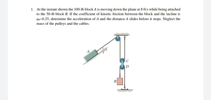 1. At the instant shown the 100-lb block A is moving down the plane at 8 ft/s while being attached
to the 50-lb block B. If the coefficient of kinetic friction between the block and the incline is
H=0.25, determine the acceleration of A and the distance A slides before it stops. Neglect the
mass of the pulleys and the cables.
A
D.
