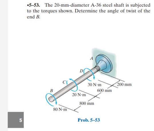 •5-53. The 20-mm-diameter A-36 steel shaft is subjected
to the torques shown. Determine the angle of twist of the
end B.
A
200 mm
30 N-m
600 mm
B
20 N-m
800 mm
80 N-m
5
Prob. 5–53
