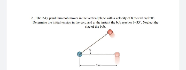 2. The 2-kg pendulum bob moves in the vertical plane with a velocity of 8 m/s when 0=0°.
Determine the initial tension in the cord and at the instant the bob reaches 0=35°. Neglect the
size of the bob.
2 m
