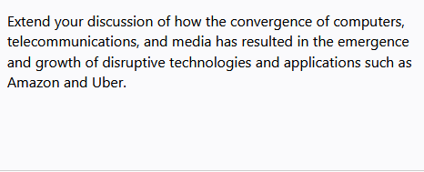 Extend your discussion of how the convergence of computers,
telecommunications, and media has resulted in the emergence
and growth of disruptive technologies and applications such as
Amazon and Uber.
