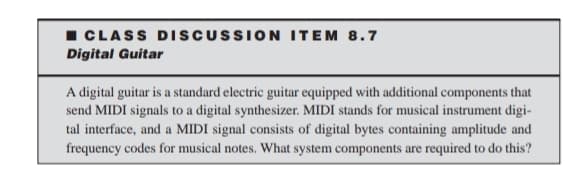 I CLASS DISCUSSION ITEM 8.7
Digital Guitar
A digital guitar is a standard electric guitar equipped with additional components that
send MIDI signals to a digital synthesizer. MIDI stands for musical instrument digi-
tal interface, and a MIDI signal consists of digital bytes containing amplitude and
frequency codes for musical notes. What system components are required to do this?
