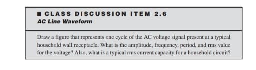 I CLASS DISCUSSION ITEM 2.6
AC Line Waveform
Draw a figure that represents one cycle of the AC voltage signal present at a typical
household wall receptacle. What is the amplitude, frequency, period, and rms value
for the voltage? Also, what is a typical rms current capacity for a household circuit?
