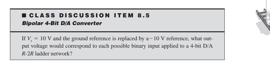 ICLASS DISCUSSION ITEM 8.5
Bipolar 4-Bit D/A Converter
If V, = 10 V and the ground reference is replaced by a- 10 V reference, what out-
put voltage would correspond to each possible binary input applied to a 4-bit D/A
R-2R ladder network?
