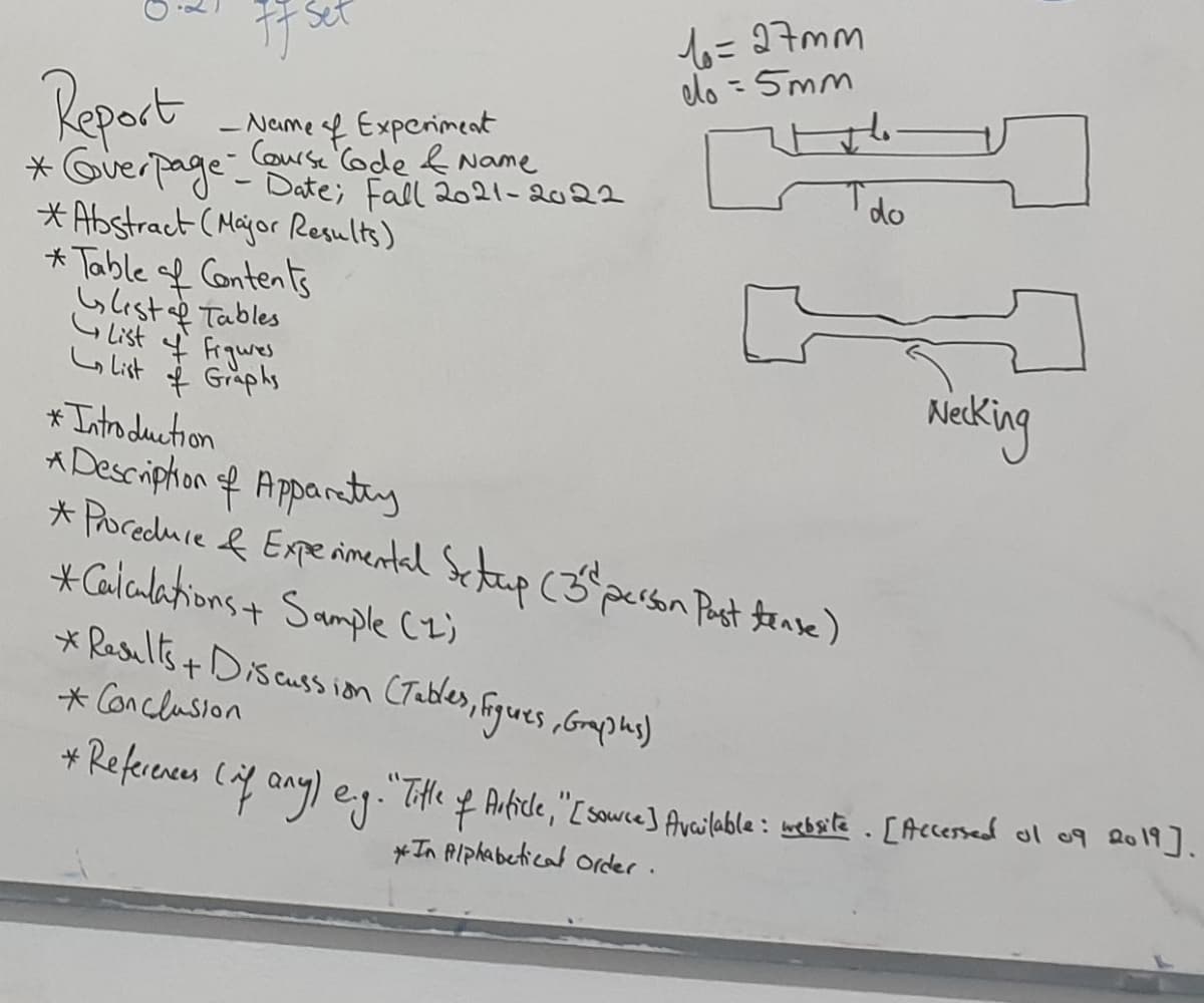 6= 97mm
do =5mm
Set
Repart
- Name sf Experimeat
Course (ode & Name
Ido
* Querpage-Date; Fall 2021-2022
* Abstract (Mayor Results)
* Table f Contents
Glest af Tables
Gilist 4 Frgures
Lo list $ Graphs
Nieking
* Intro duction
A Descriphon of Apparty
* Poreduce & Experimental Setup (3^person Past tanse)
*Caiculationst Sample (z)
* Results+ Discuss ion CTables, Figues ,Grmphs)
* Conclusion
* Keferences (af any9) eg."THtle f Article,"[ sowce] Available: webste . [Accessed ol o9 2o1.
*In AIphabetical order.
