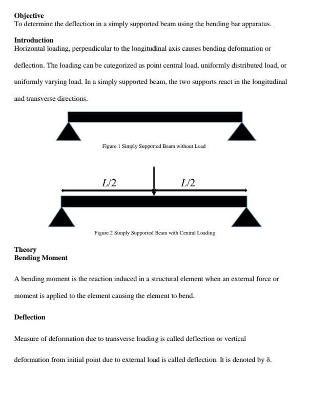 Objective
To determine the deflection in a simply supported beam using the bending bar apparatus.
Introduction
Horizontal loading, perpendicular to the longitudinal axis causes bending deformation or
deflection. The loading can be categorized as point central load, uniformly distributed load, or
uniformly varying load. In a simply supported beam, the two supports react in the longitudinal
and transverse directions.
Figure I Simply Supported Beam without Load
L/2
L/2
Figure 2 Simply Supported Beam with Central Loading
Theory
Bending Moment
A bending moment is the reaction induced in a structural element when an extemal force or
moment is applied to the element causing the element to bend.
Deflection
Measure of deformation due to transverse loading is called deflection or vertical
deformation from initial point due to external load is called deflection. It is denoted by ô.
