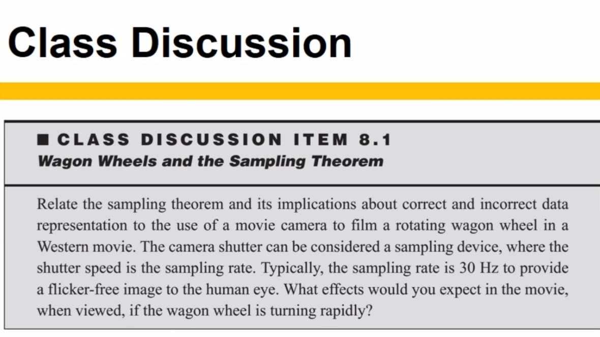 Class Discussion
I CLASS DISCUSSION ITEM 8.1
Wagon Wheels and the Sampling Theorem
Relate the sampling theorem and its implications about correct and incorrect data
representation to the use of a movie camera to film a rotating wagon wheel in a
Western movie. The camera shutter can be considered a sampling device, where the
shutter speed is the sampling rate. Typically, the sampling rate is 30 Hz to provide
a flicker-free image to the human eye. What effects would you expect in the movie,
when viewed, if the wagon wheel is turning rapidly?
