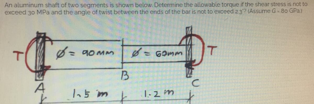 An aluminum shaft of two segments is shown below. Determine the allowable torque if the shear stress is not to
exceed 30 MPa and the angle of twist between the ends of the bar is not to exceed 2.3? (Assume G = 80 GPa)
6 = 90mm
T
6.
T
= 60mm
1.5 m
1-2 m
A
B
k