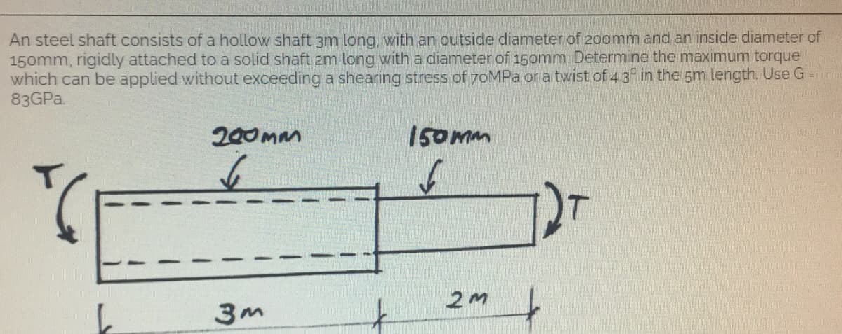 An steel shaft consists of a hollow shaft 3m long, with an outside diameter of 200mm and an inside diameter of
150mm, rigidly attached to a solid shaft 2m long with a diameter of 150mm. Determine the maximum torque
which can be applied without exceeding a shearing stress of 70MPa or a twist of 4.3° in the 5m length. Use G =
83GPa.
200mm
150mm
6
6
3m
2m