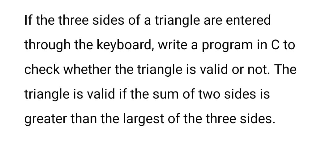 If the three sides of a triangle are entered
through the keyboard, write a program in C to
check whether the triangle is valid or not. The
triangle is valid if the sum of two sides is
greater than the largest of the three sides.