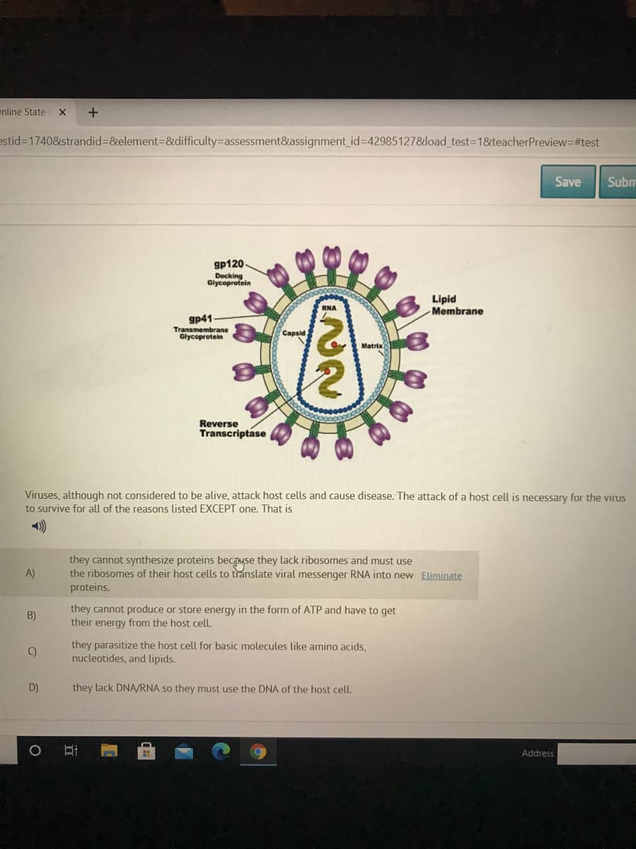 anline State-
estid%3D1740&strandid%3D&element3D&difficulty=Dassessment&assignment_id%3D42985127&load_test=1&teacherPreview=#test
Save
Subm
gp120
Docking
Glycoprotein
Lipid
Membrane
RNA
gp41
Transmembrane
Glycoprotein
Сapsid
Matrix
Reverse
Transcriptase
Viruses, although not considered to be alive, attack host cells and cause disease. The attack of a host cell is necessary for the virus
to survive for all of the reasons listed EXCEPT one. That is
they cannot synthesize proteins becayse they lack ribosomes and must use
the ribosomes of their host cells to translate viral messenger RNA into new Eliminate
proteins.
A)
they cannot produce or store energy in the form of ATP and have to get
their energy from the host cell.
B)
they parasitize the host cell for basic molecules like amino acids,
nucleotides, and lipids.
D)
they lack DNA/RNA so they must use the DNA of the host cell.
Address
立
