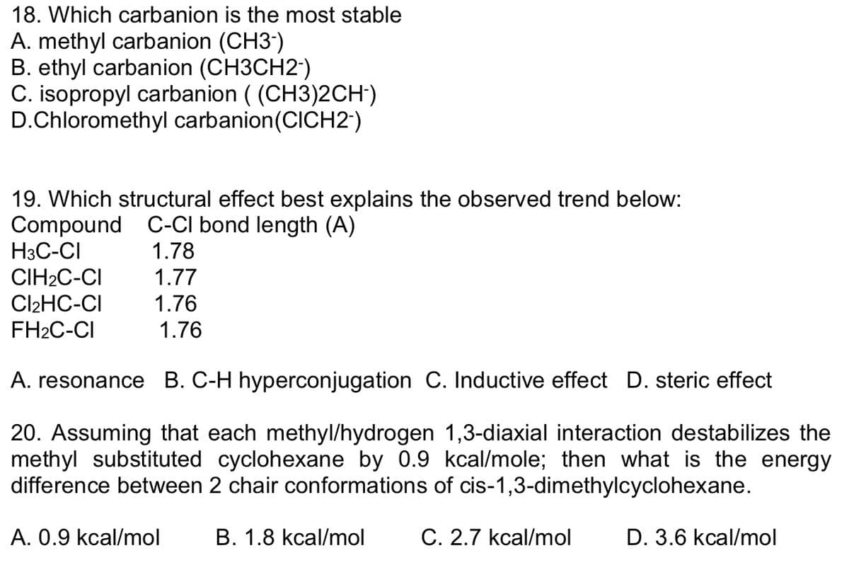 18. Which carbanion is the most stable
A. methyl carbanion (CH3-)
B. ethyl carbanion (CH3CH2-)
C. isopropyl carbanion ((CH3)2CH-)
D.Chloromethyl carbanion (CICH2-)
19. Which structural effect best explains the observed trend below:
Compound C-CI bond length (A)
1.78
1.77
1.76
H3C-CI
CIH₂C-CI
Cl₂HC-CI
FH₂C-CI
1.76
A. resonance B. C-H hyperconjugation C. Inductive effect D. steric effect
20. Assuming that each methyl/hydrogen 1,3-diaxial interaction destabilizes the
methyl substituted cyclohexane by 0.9 kcal/mole; then what is the energy
difference between 2 chair conformations of cis-1,3-dimethylcyclohexane.
A. 0.9 kcal/mol
B. 1.8 kcal/mol
C. 2.7 kcal/mol
D. 3.6 kcal/mol
