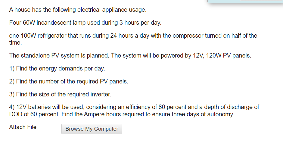 A house has the following electrical appliance usage:
Four 60W incandescent lamp used during 3 hours per day.
one 100W refrigerator that runs during 24 hours a day with the compressor turned on half of the
time.
The standalone PV system is planned. The system will be powered by 12V, 120W PV panels.
1) Find the energy demands per day.
2) Find the number of the required PV panels.
3) Find the size of the required inverter.
4) 12V batteries will be used, considering an efficiency of 80 percent and a depth of discharge of
DOD of 60 percent. Find the Ampere hours required to ensure three days of autonomy.
Attach File
Browse My Computer
