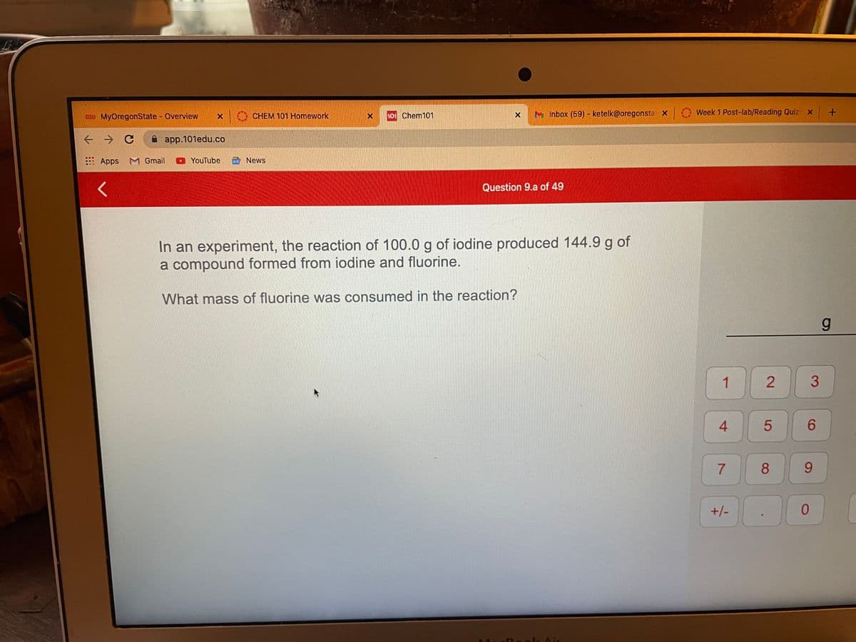 OSU MyOregonState - Overview
CHEM 101 Homework
10 Chem101
Inbox (59) - ketelk@oregonsta X
Week 1 Post-lab/Reading Quiz: x+
A app.101edu.co
Apps
M Gmail
O YouTube
News
Question 9.a of 49
In an experiment, the reaction of 100.0 g of iodine produced 144.9 g of
a compound formed from iodine and fluorine.
What mass of fluorine was consumed in the reaction?
2.
3
4.
7
8.
9.
+/-
LAir
