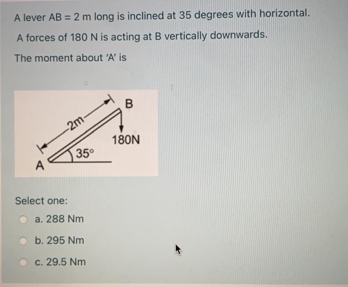 A lever AB = 2 m long is inclined at 35 degrees with horizontal.
A forces of 180 N is acting at B vertically downwards.
The moment about 'A' is
-2m-
180N
35°
A
Select one:
a. 288 Nm
b. 295 Nm
c. 29.5 Nm
