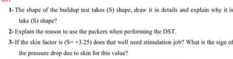 1-The shape of the buildup test takes (S) shape, draw it in details and explain why it is
take (S) shape?
2-Explain the reason to use the packers when performing the DST.
3-If the skin factor is (S= +3.25) does that well need stimulation job? What is the sign of
the pressure drop due to skin for this value?
