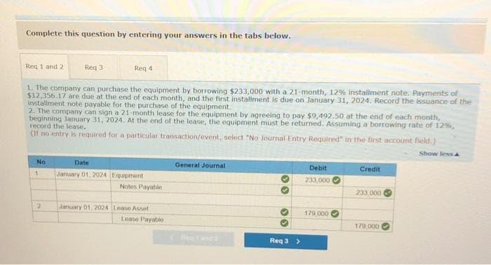 Complete this question by entering your answers in the tabs below.
Req 1 and 2
Req 4
1. The company can purchase the equipment by borrowing $233,000 with a 21-month, 12% installment note. Payments of
$12,356.17 are due at the end of each month, and the first installment is due on January 31, 2024. Record the issuance of the
installment note payable for the purchase of the equipment.
2. The company can sign a 21-month lease for the equipment by agreeing to pay $9,492.50 at the end of each month,
beginning January 31, 2024. At the end of the lease, the equipment must be returned. Assuming a borrowing rate of 12%,
record the lease.
(If no entry is required for a particular transaction/event, select "No Journal Entry Required" in the first account field.)
Show less A
No
Req 3
1
2
Date
January 01, 2024 Equipment
Notes Payable
January 01, 2024 Lease Asset
Lease Payable
General Journal
>>
>>
♡
Req 3 >
Debit
233,000
179,000
Credit
233,000
179,000