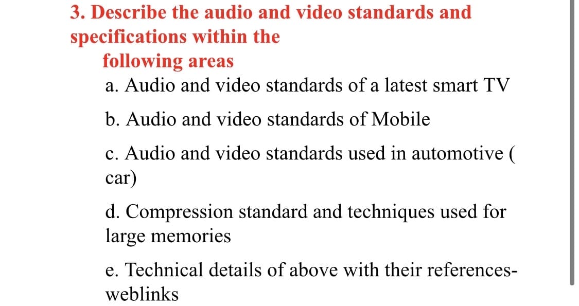 3. Describe the audio and video standards and
specifications within the
following areas
a. Audio and video standards of a latest smart TV
b. Audio and video standards of Mobile
c. Audio and video standards used in automotive (
car)
d. Compression standard and techniques used for
large memories
e. Technical details of above with their references-
weblinks
