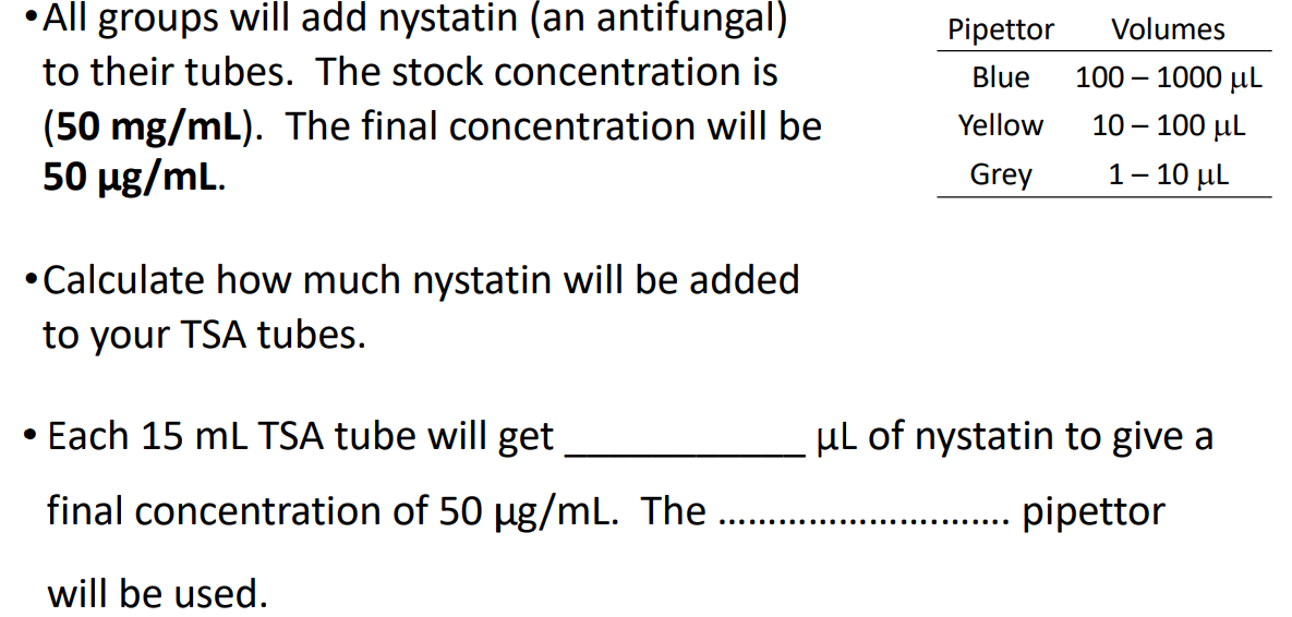 •All groups will add nystatin (an antifungal)
to their tubes. The stock concentration is
(50 mg/mL). The final concentration will be
50 µg/mL.
●
• Calculate how much nystatin will be added
to your TSA tubes.
Each 15 mL TSA tube will get
final concentration of 50 µg/mL. The …...
will be used.
Pipettor
Blue
Yellow
Grey
Volumes
100 - 1000 μL
10 - 100 μL
1-10 μL
μL of nystatin to give a
pipettor