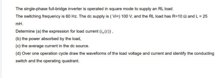 The single-phase full-bridge inverter is operated in square mode to supply an RL load.
The switching frequency is 60 Hz. The dc supply is ( Vi=) 100 V, and the RL load has R=10 n and L = 25
mH.
Determine (a) the expression for load current (i,(t)).
(b) the power absorbed by the load,
(c) the average current in the dc source.
(d) Over one operation cycle draw the waveforms of the load voltage and current and identify the conducting
switch and the operating quadrant.
