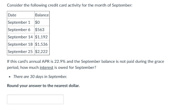 Consider the following credit card activity for the month of September:
Date
Balance
September 1 $0
September 6 $563
September 14 $1,192
September 18 $1,536
September 25 $2,222
If this card's annual APR is 22.9% and the September balance is not paid during the grace
period, how much interest is owed for September?
• There are 30 days in September.
Round your answer to the nearest dollar.