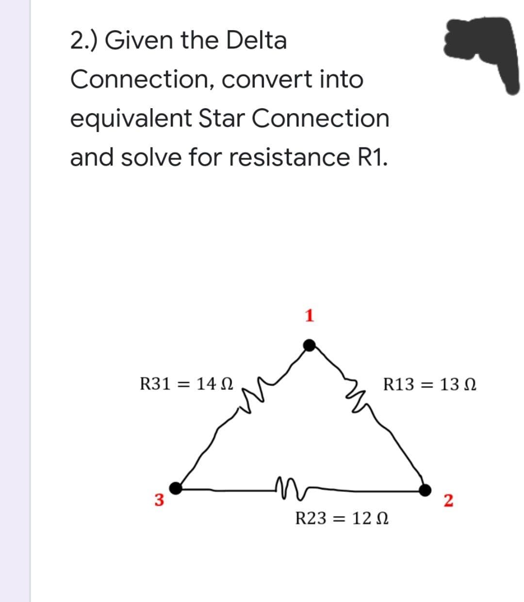 2.) Given the Delta
Connection, convert into
equivalent Star Connection
and solve for resistance R1.
1
R31 = 14 N
R13 = 13 N
3
2
R23 = 12 N
