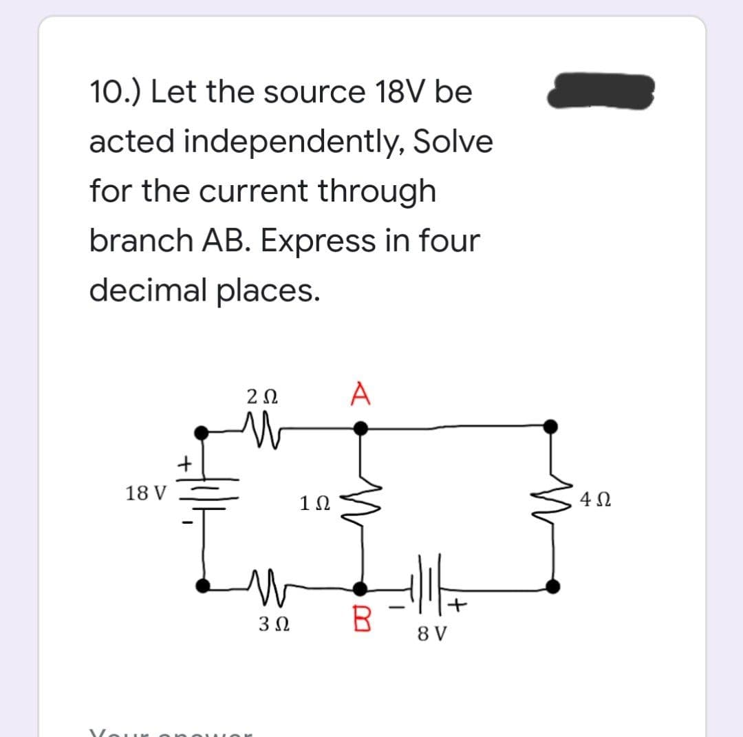 10.) Let the source 18V be
acted independently, Solve
for the current through
branch AB. Express in four
decimal places.
A
18 V
4 N
3Ω
B.
8 V
Vour ono Ior
