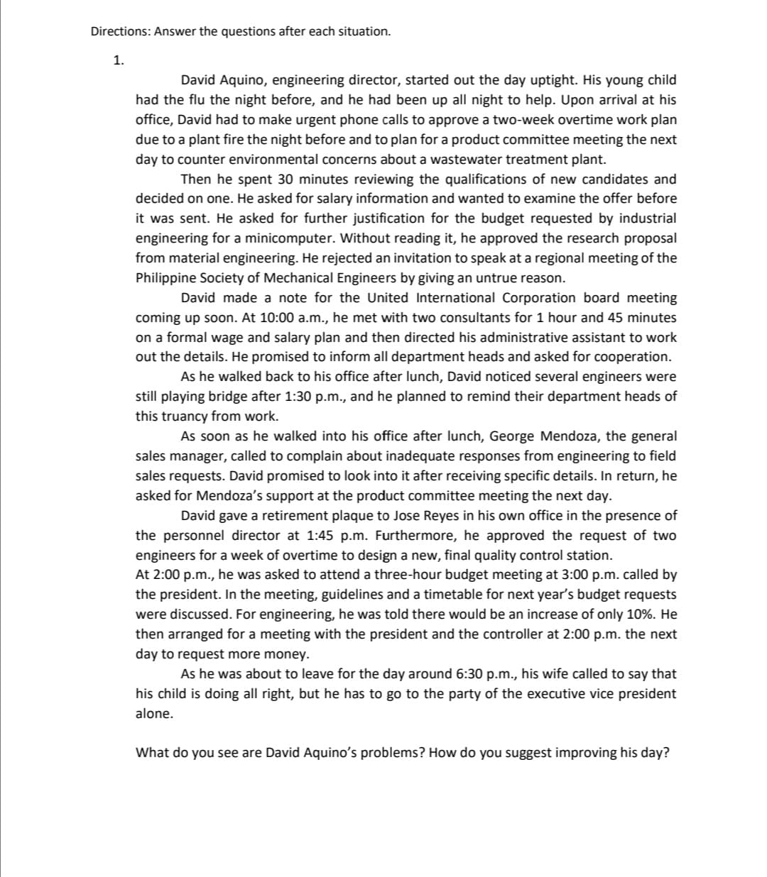 Directions: Answer the questions after each situation.
1.
David Aquino, engineering director, started out the day uptight. His young child
had the flu the night before, and he had been up all night to help. Upon arrival at his
office, David had to make urgent phone calls to approve a two-week overtime work plan
due to a plant fire the night before and to plan for a product committee meeting the next
day to counter environmental concerns about a wastewater treatment plant.
Then he spent 30 minutes reviewing the qualifications of new candidates and
decided on one. He asked for salary information and wanted to examine the offer before
it was sent. He asked for further justification for the budget requested by industrial
engineering for a minicomputer. Without reading it, he approved the research proposal
from material engineering. He rejected an invitation to speak at a regional meeting of the
Philippine Society of Mechanical Engineers by giving an untrue reason.
David made a note for the United International Corporation board meeting
coming up soon. At 10:00 a.m., he met with two consultants for 1 hour and 45 minutes
on a formal wage and salary plan and then directed his administrative assistant to work
out the details. He promised to inform all department heads and asked for cooperation.
As he walked back to his office after lunch, David noticed several engineers were
still playing bridge after 1:30 p.m., and he planned to remind their department heads of
this truancy from work.
As soon as he walked into his office after lunch, George Mendoza, the general
sales manager, called to complain about inadequate responses from engineering to field
sales requests. David promised to look into it after receiving specific details. In return, he
asked for Mendoza's support at the product committee meeting the next day.
David gave a retirement plaque to Jose Reyes in his own office in the presence of
the personnel director at 1:45 p.m. Furthermore, he approved the request of two
engineers for a week of overtime to design a new, final quality control station.
At 2:00 p.m., he was asked to attend a three-hour budget meeting at 3:00 p.m. called by
the president. In the meeting, guidelines and a timetable for next year's budget requests
were discussed. For engineering, he was told there would be an increase of only 10%. He
then arranged for a meeting with the president and the controller at 2:00 p.m. the next
day to request more money.
As he was about to leave for the day around 6:30 p.m., his wife called to say that
his child is doing all right, but he has to go to the party of the executive vice president
alone.
What do you see are David Aquino's problems? How do you suggest improving his day?
