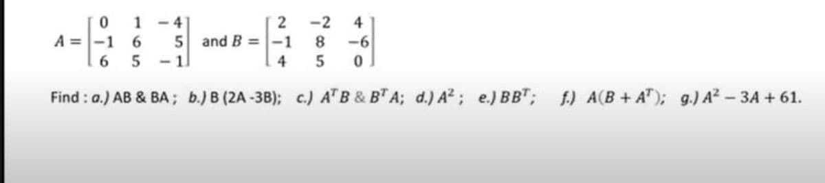 - 4
1
5 and B =-1
<-1
2
-2
8.
-6
4
A =-1
6.
4
Find : a.) AB & BA; b.) B (2A-3B); c.) ATB & BTA; d.) A²; e.) BB"; f) A(B+ A"); g.) A² - 3A + 61.
