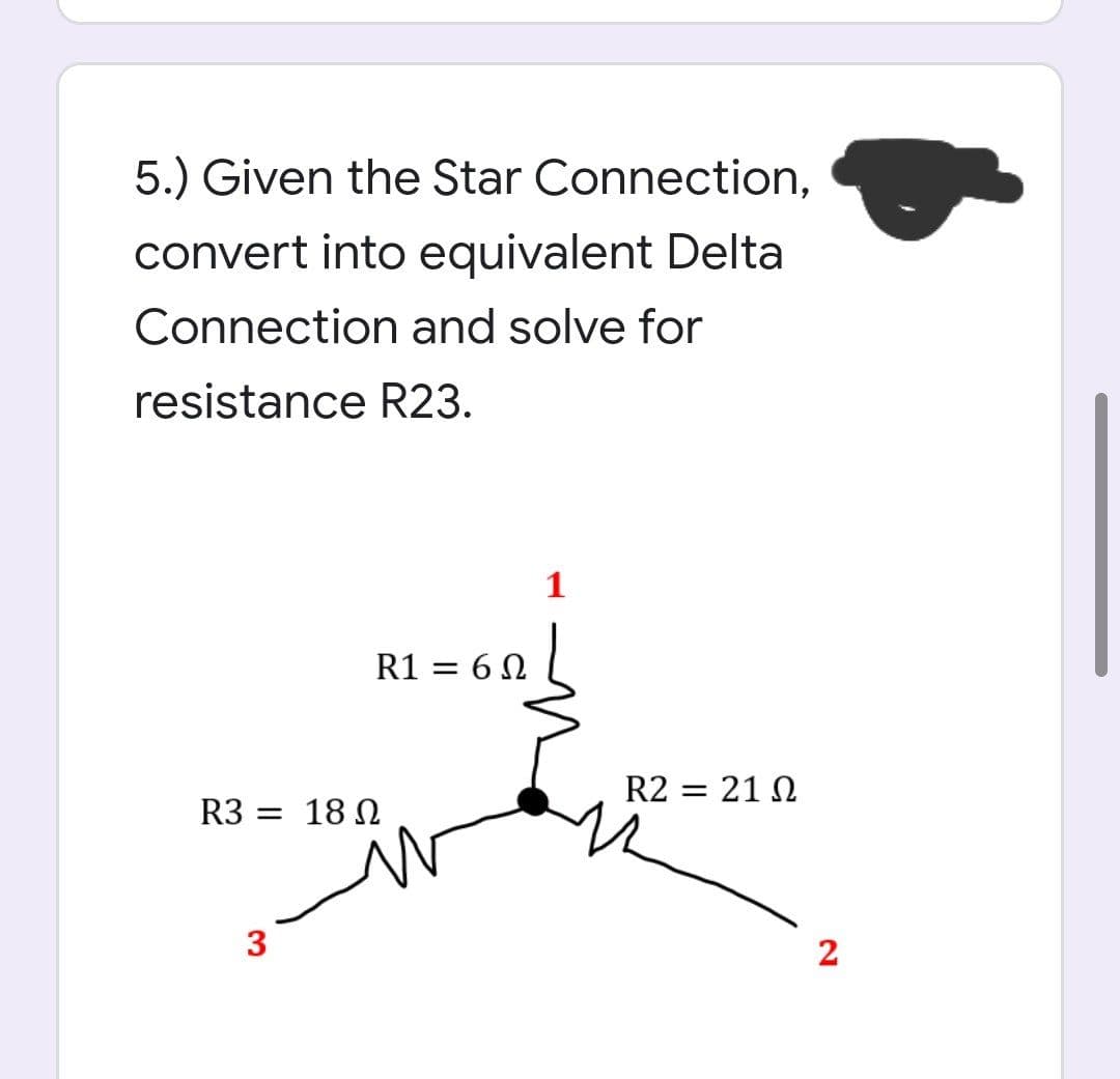 5.) Given the Star Connection,
convert into equivalent Delta
Connection and solve for
resistance R23.
1
R1 = 6 N
R2 = 21 N
R3 = 18 N
3
2
