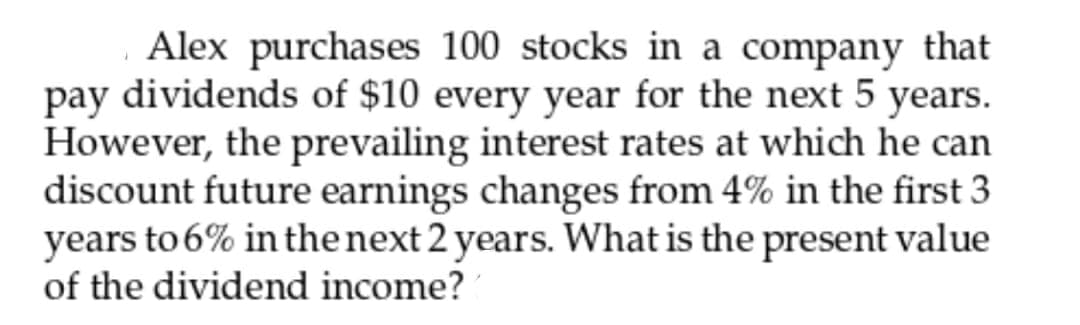 Alex purchases 100 stocks in a company that
pay dividends of $10 every year for the next 5 years.
However, the prevailing interest rates at which he can
discount future earnings changes from 4% in the first 3
years to 6% in the next 2 years. What is the present value
of the dividend income?

