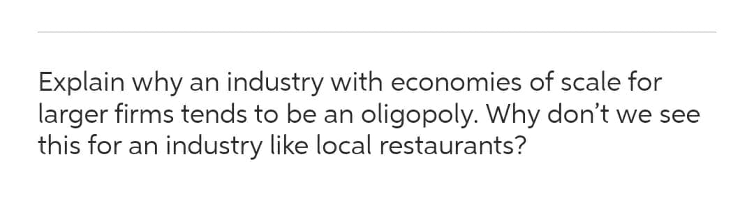 Explain why an industry with economies of scale for
larger firms tends to be an oligopoly. Why don't we see
this for an industry like local restaurants?
