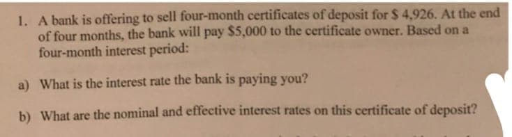 1. A bank is offering to sell four-month certificates of deposit for $ 4,926. At the end
of four months, the bank will pay $5,000 to the certificate owner. Based on a
four-month interest period:
a) What is the interest rate the bank is paying you?
b) What are the nominal and effective interest rates on this certificate of deposit?