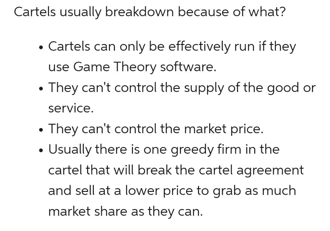 Cartels usually breakdown because of what?
• Cartels can only be effectively run if they
use Game Theory software.
They can't control the supply of the good or
service.
• They can't control the market price.
Usually there is one greedy firm in the
cartel that will break the cartel agreement
and sell at a lower price to grab as much
market share as they can.
