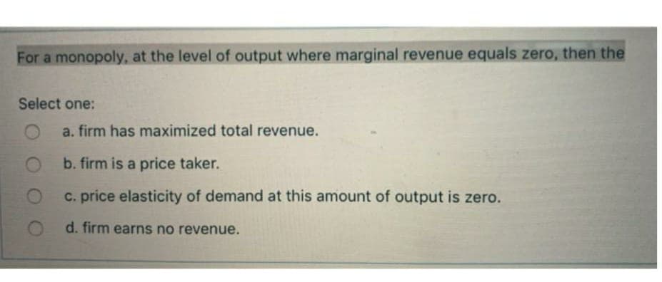 For a monopoly, at the level of output where marginal revenue equals zero, then the
Select one:
a. firm has maximized total revenue.
b. firm is a price taker.
c. price elasticity of demand at this amount of output is zero.
d. firm earns no revenue.
