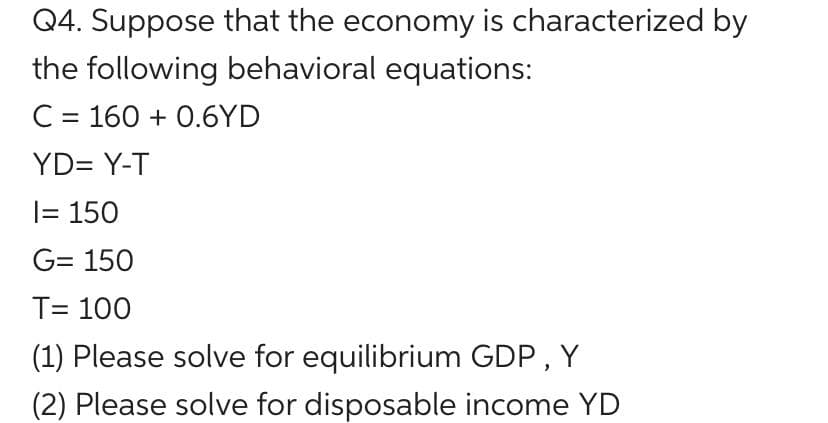 Q4. Suppose that the economy is characterized by
the following behavioral equations:
C = 160+ 0.6YD
YD= Y-T
I= 150
G= 150
T= 100
(1) Please solve for equilibrium GDP, Y
(2) Please solve for disposable income YD