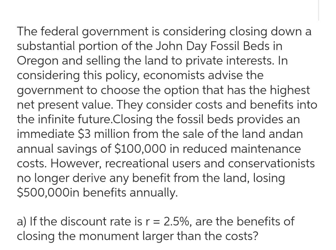 The federal government is considering closing down a
substantial portion of the John Day Fossil Beds in
Oregon and selling the land to private interests. In
considering this policy, economists advise the
government to choose the option that has the highest
net present value. They consider costs and benefits into
the infinite future.Closing the fossil beds provides an
immediate $3 million from the sale of the land andan
annual savings of $100,000 in reduced maintenance
costs. However, recreational users and conservationists
no longer derive any benefit from the land, losing
$500,000in benefits annually.
a) If the discount rate is r = 2.5%, are the benefits of
closing the monument larger than the costs?
