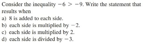Consider the inequality -6 > -9. Write the statement that
results when
a) 8 is added to each side.
b) each side is multiplied by -2.
c) each side is multiplied by 2.
d) each side is divided by - 3.
