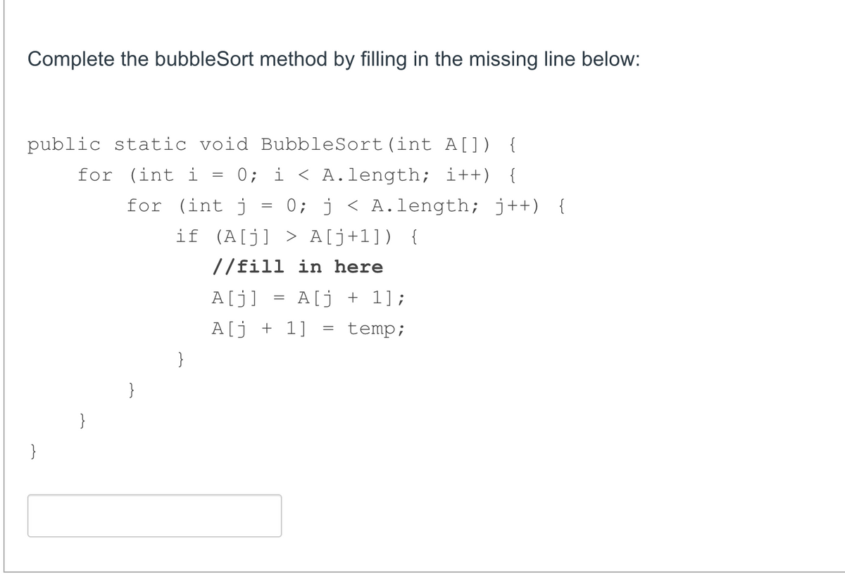 Complete the bubbleSort method by filling in the missing line below:
public static void BubbleSort(int A[]) {
for (int i
0; i < A.length; i++) {
0; j < A.length; j++) {
for (int j
if (A[j] > A[j+1]) {
//fill in here
A[j]
A[j + 1];
A[j + 1]
temp;
}
}
}
