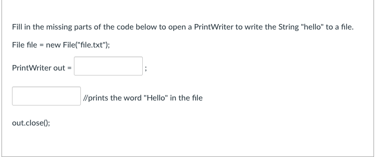 Fill in the missing parts of the code below to open a PrintWriter to write the String "hello" to a file.
File file = new File("file.txt");
PrintWriter out =
//prints the word "Hello" in the file
out.close();
