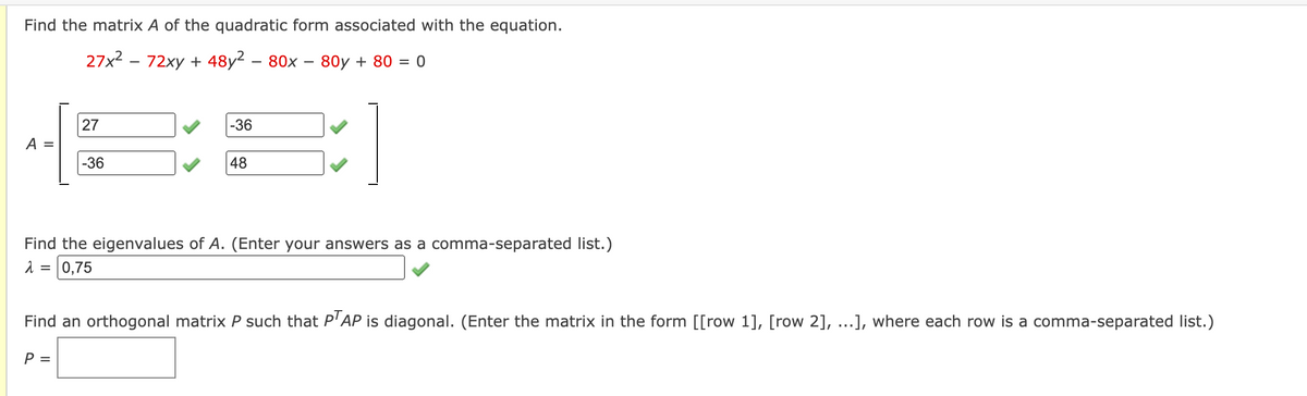 Find the matrix A of the quadratic form associated with the equation.
27x2 - 72xy + 48y2 – 80x – 80y + 80 = 0
27
-36
A =
-36
48
Find the eigenvalues of A. (Enter your answers as a comma-separated list.)
0,75
Find an orthogonal matrix P such that P'AP is diagonal. (Enter the matrix in the form [[row 1], [row 2], ...], where each row is a comma-separated list.)
P =
